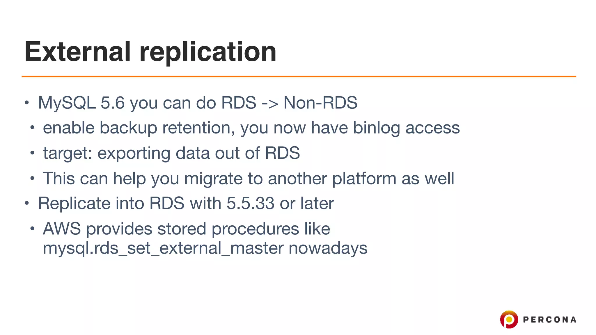 External replication
• MySQL 5.6 you can do RDS -> Non-RDS

• enable backup retention, you now have binlog access

• target: exporting data out of RDS

• This can help you migrate to another platform as well

• Replicate into RDS with 5.5.33 or later

• AWS provides stored procedures like
mysql.rds_set_external_master nowadays
 