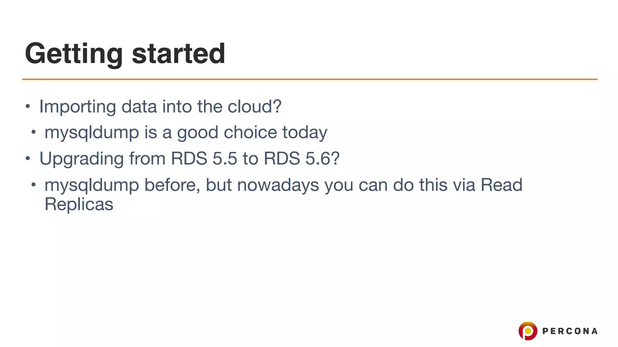Getting started
• Importing data into the cloud?

• mysqldump is a good choice today

• Upgrading from RDS 5.5 to RDS 5.6?

• mysqldump before, but nowadays you can do this via Read
Replicas
 