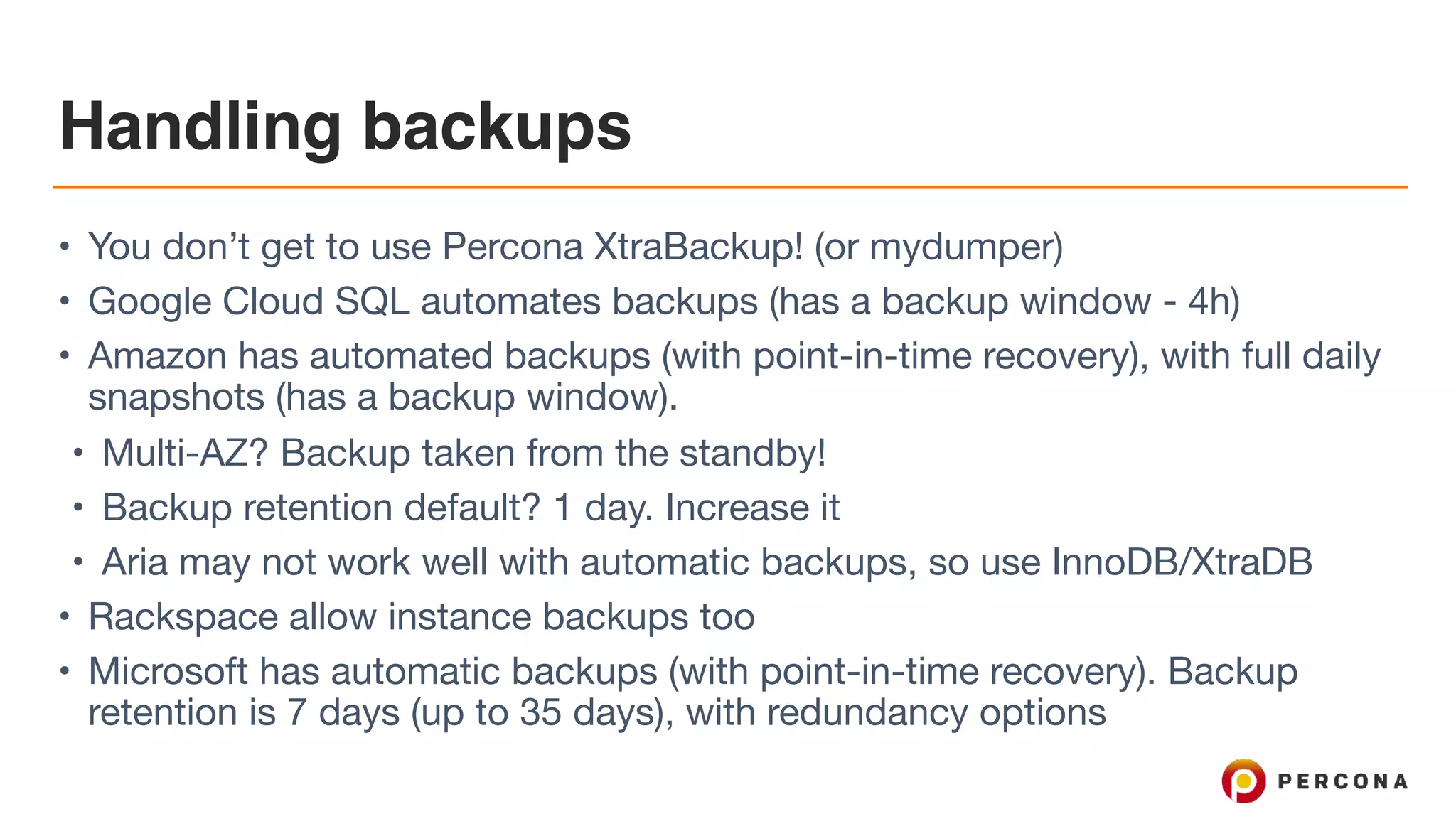 Handling backups
• You don’t get to use Percona XtraBackup! (or mydumper)

• Google Cloud SQL automates backups (has a backup window - 4h)

• Amazon has automated backups (with point-in-time recovery), with full daily
snapshots (has a backup window). 

• Multi-AZ? Backup taken from the standby!

• Backup retention default? 1 day. Increase it

• Aria may not work well with automatic backups, so use InnoDB/XtraDB

• Rackspace allow instance backups too

• Microsoft has automatic backups (with point-in-time recovery). Backup
retention is 7 days (up to 35 days), with redundancy options
 