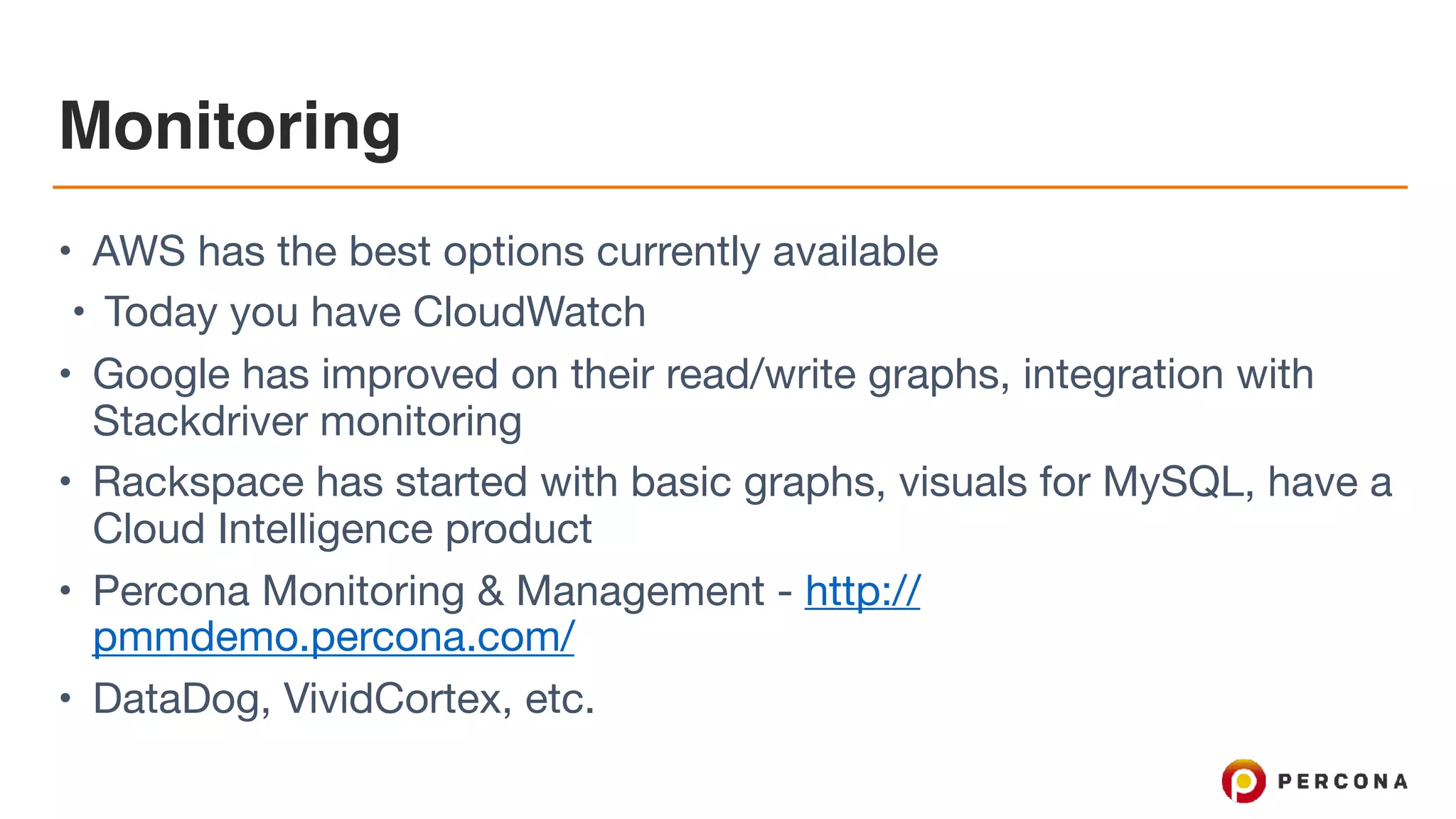 Monitoring
• AWS has the best options currently available

• Today you have CloudWatch

• Google has improved on their read/write graphs, integration with
Stackdriver monitoring

• Rackspace has started with basic graphs, visuals for MySQL, have a
Cloud Intelligence product

• Percona Monitoring & Management - http://
pmmdemo.percona.com/

• DataDog, VividCortex, etc.
 