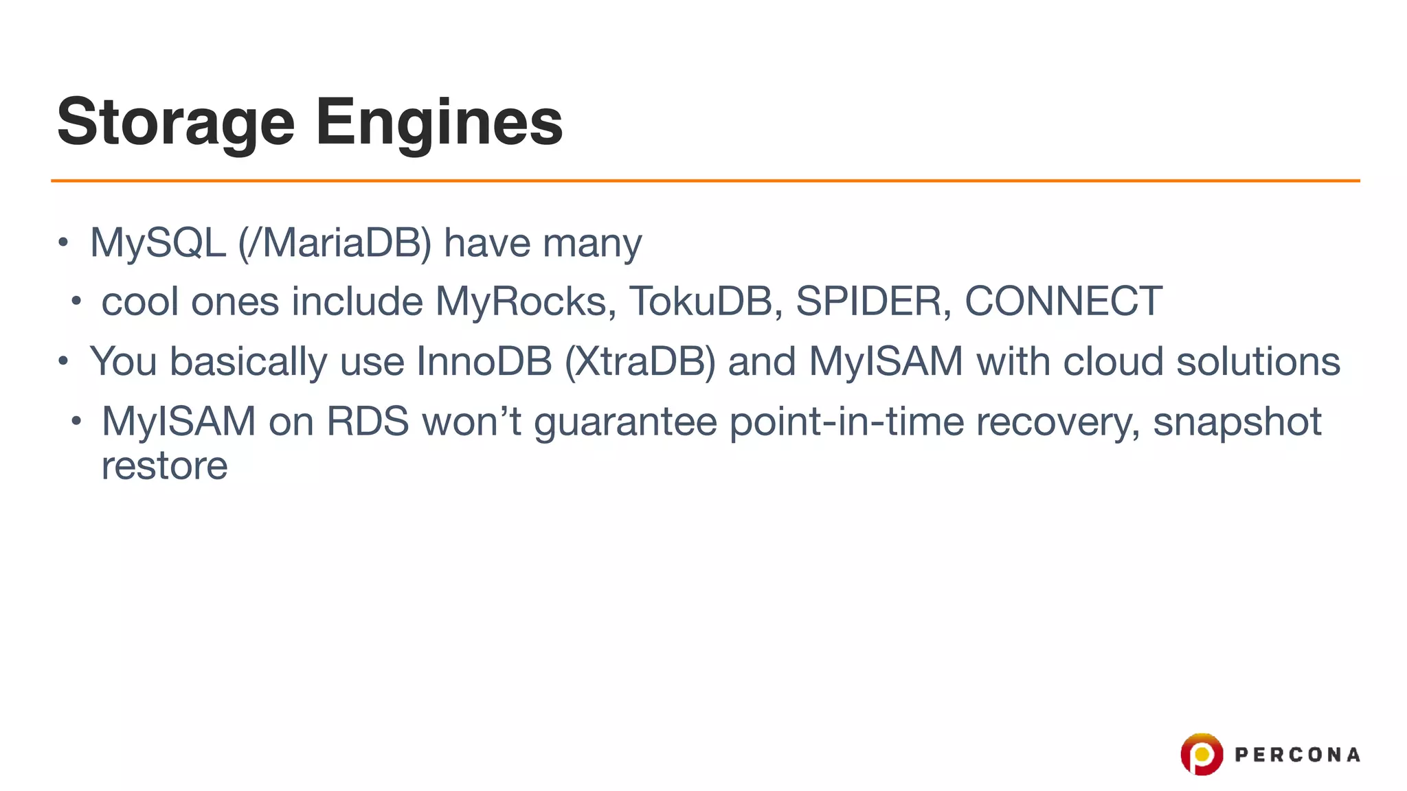 Storage Engines
• MySQL (/MariaDB) have many

• cool ones include MyRocks, TokuDB, SPIDER, CONNECT

• You basically use InnoDB (XtraDB) and MyISAM with cloud solutions

• MyISAM on RDS won’t guarantee point-in-time recovery, snapshot
restore
 