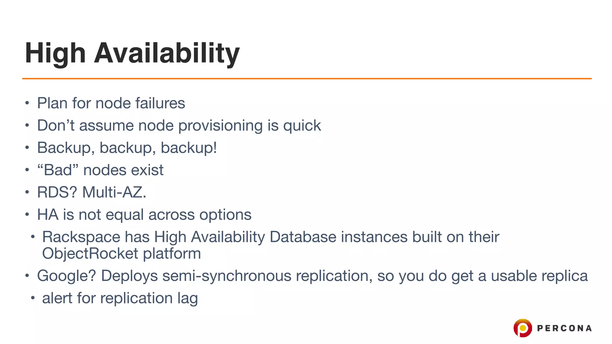 High Availability
• Plan for node failures

• Don’t assume node provisioning is quick

• Backup, backup, backup!

• “Bad” nodes exist

• RDS? Multi-AZ.

• HA is not equal across options

• Rackspace has High Availability Database instances built on their
ObjectRocket platform

• Google? Deploys semi-synchronous replication, so you do get a usable replica 

• alert for replication lag
 
