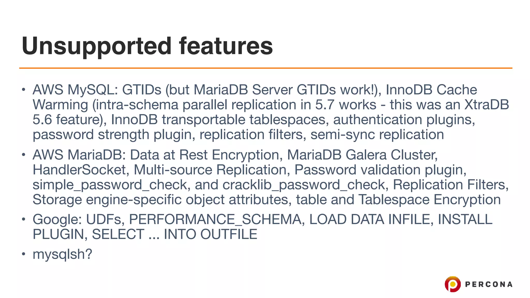 Unsupported features
• AWS MySQL: GTIDs (but MariaDB Server GTIDs work!), InnoDB Cache
Warming (intra-schema parallel replication in 5.7 works - this was an XtraDB
5.6 feature), InnoDB transportable tablespaces, authentication plugins,
password strength plugin, replication filters, semi-sync replication

• AWS MariaDB: Data at Rest Encryption, MariaDB Galera Cluster,
HandlerSocket, Multi-source Replication, Password validation plugin,
simple_password_check, and cracklib_password_check, Replication Filters,
Storage engine-specific object attributes, table and Tablespace Encryption

• Google: UDFs, PERFORMANCE_SCHEMA, LOAD DATA INFILE, INSTALL
PLUGIN, SELECT ... INTO OUTFILE

• mysqlsh?
 