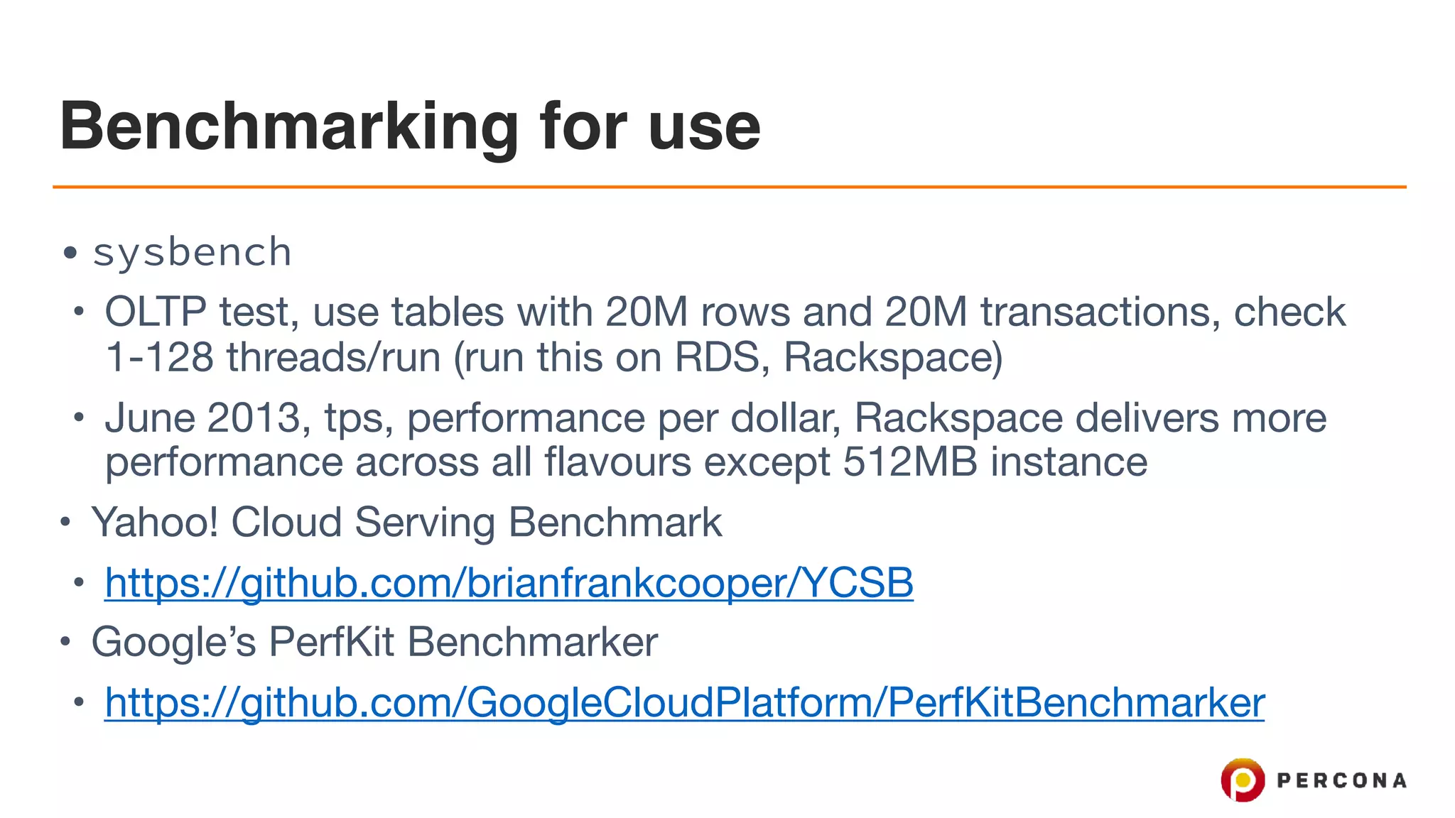 Benchmarking for use
• sysbench
• OLTP test, use tables with 20M rows and 20M transactions, check
1-128 threads/run (run this on RDS, Rackspace)

• June 2013, tps, performance per dollar, Rackspace delivers more
performance across all flavours except 512MB instance

• Yahoo! Cloud Serving Benchmark

• https://github.com/brianfrankcooper/YCSB

• Google’s PerfKit Benchmarker

• https://github.com/GoogleCloudPlatform/PerfKitBenchmarker
 