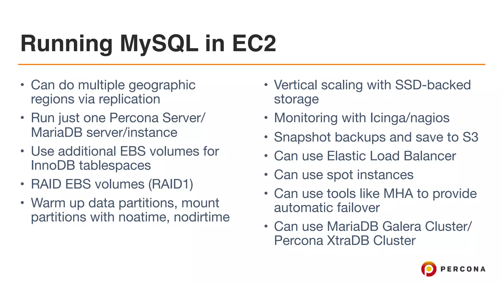 Running MySQL in EC2
• Can do multiple geographic
regions via replication

• Run just one Percona Server/
MariaDB server/instance

• Use additional EBS volumes for
InnoDB tablespaces

• RAID EBS volumes (RAID1)

• Warm up data partitions, mount
partitions with noatime, nodirtime

• Vertical scaling with SSD-backed
storage

• Monitoring with Icinga/nagios

• Snapshot backups and save to S3

• Can use Elastic Load Balancer

• Can use spot instances

• Can use tools like MHA to provide
automatic failover

• Can use MariaDB Galera Cluster/
Percona XtraDB Cluster
 