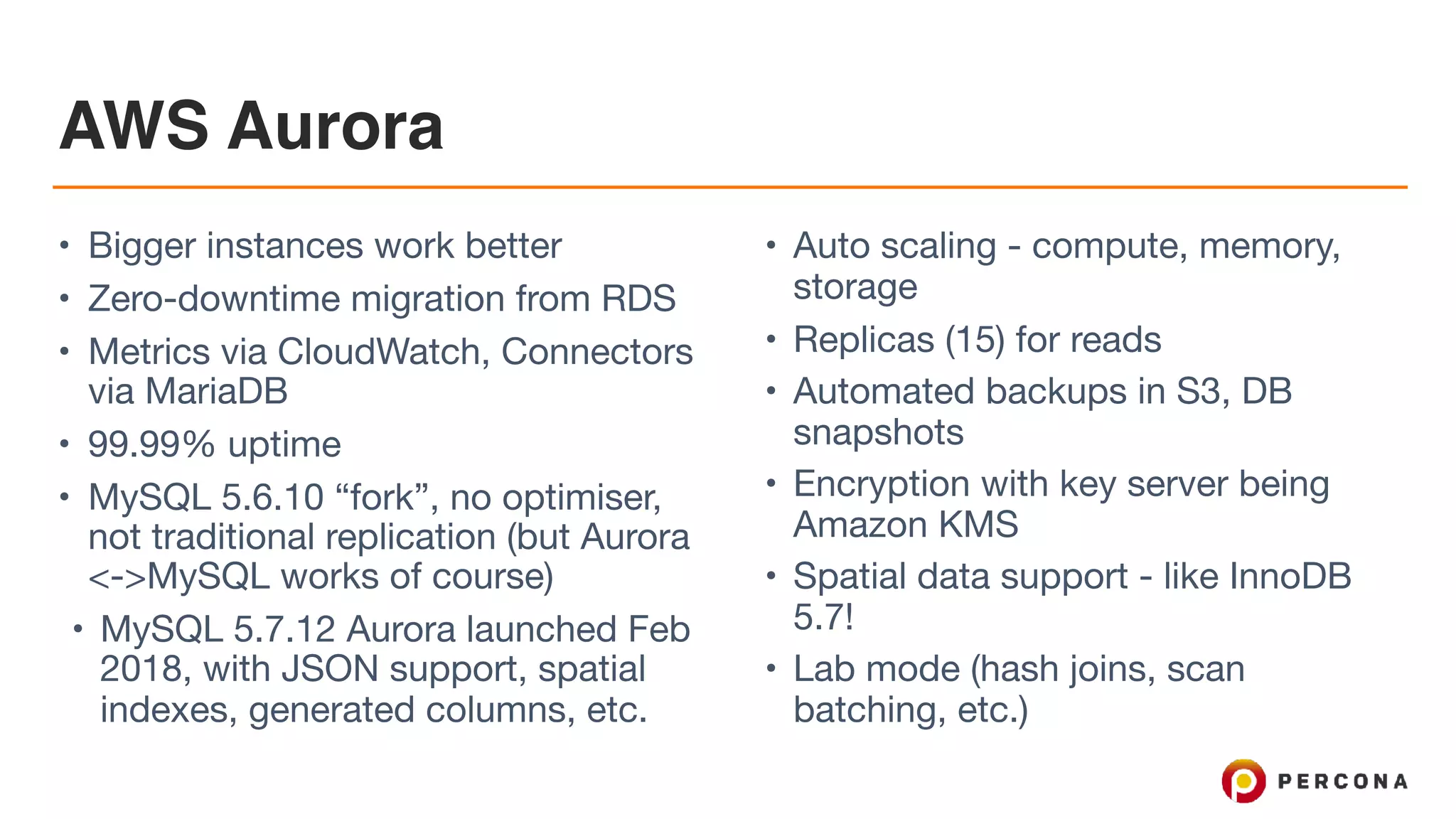 AWS Aurora
• Bigger instances work better

• Zero-downtime migration from RDS

• Metrics via CloudWatch, Connectors
via MariaDB

• 99.99% uptime

• MySQL 5.6.10 “fork”, no optimiser,
not traditional replication (but Aurora
<->MySQL works of course)

• MySQL 5.7.12 Aurora launched Feb
2018, with JSON support, spatial
indexes, generated columns, etc.

• Auto scaling - compute, memory,
storage

• Replicas (15) for reads

• Automated backups in S3, DB
snapshots

• Encryption with key server being
Amazon KMS

• Spatial data support - like InnoDB
5.7!

• Lab mode (hash joins, scan
batching, etc.)
 