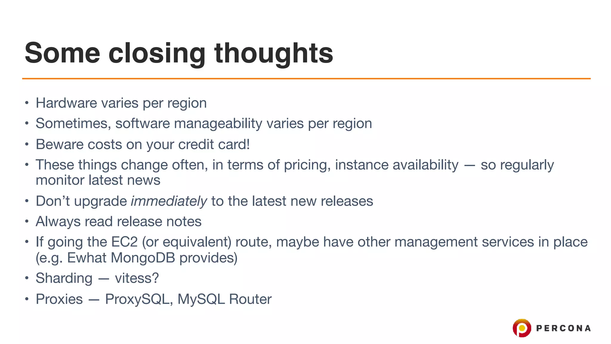 Some closing thoughts
• Hardware varies per region

• Sometimes, software manageability varies per region

• Beware costs on your credit card!

• These things change often, in terms of pricing, instance availability — so regularly
monitor latest news

• Don’t upgrade immediately to the latest new releases

• Always read release notes

• If going the EC2 (or equivalent) route, maybe have other management services in place
(e.g. Ewhat MongoDB provides)

• Sharding — vitess? 

• Proxies — ProxySQL, MySQL Router
 