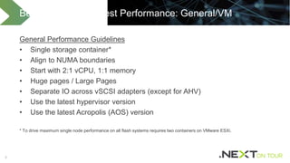 55
General Performance Guidelines
• Single storage container*
• Align to NUMA boundaries
• Start with 2:1 vCPU, 1:1 memory
• Huge pages / Large Pages
• Separate IO across vSCSI adapters (except for AHV)
• Use the latest hypervisor version
• Use the latest Acropolis (AOS) version
* To drive maximum single node performance on all flash systems requires two containers on VMware ESXi.
Best Practices for Best Performance: General/VM
 