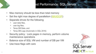 66
• Max memory should be less than total memory
• Set the right max degree of parallelism (MAXDOP)
• Separate drives for the following
• user data files,
• user log files,
• Temp DB Data, and
• Temp DB Logs (Automatic in SQL 2016)
• Security policy: Lock pages in memory, perform volume
maintenance operations
• Balance size of SQL VM and number of DB per VM
• Use trace flags with care
Best Practices for Best Performance: SQL Server
 