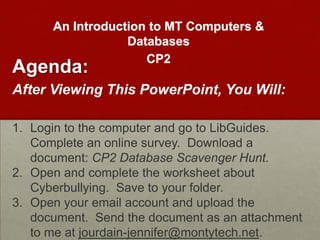 An Introduction to MT Computers &
                  Databases
                     CP2
Agenda:
After Viewing This PowerPoint, You Will:

1. Login to the computer and go to LibGuides.
   Complete an online survey. Download a
   document: CP2 Database Scavenger Hunt.
2. Open and complete the worksheet about
   Cyberbullying. Save to your folder.
3. Open your email account and upload the
   document. Send the document as an attachment
   to me at jourdain-jennifer@montytech.net.
 