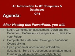 An Introduction to MT Computers &
                  Databases
                     CP4
Agenda:
After Viewing This PowerPoint, You Will:

1. Login to the computer and go to LibGuides.
   Complete an online survey. Download a
   document: CP4 Database Scavenger Hunt.
2. Open and complete the worksheet about
   Cyberbullying. Save to your folder.
3. Open your email account and upload the
   document. Send the document as an attachment
   to me at jourdain-jennifer@montytech.net.
 