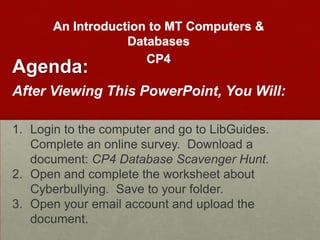 An Introduction to MT Computers &
                   Databases
                      CP4
Agenda:
After Viewing This PowerPoint, You Will:

1. Login to the computer and go to LibGuides.
   Complete an online survey. Download a
   document: CP4 Database Scavenger Hunt.
2. Open and complete the worksheet about
   Cyberbullying. Save to your folder.
3. Open your email account and upload the
   document.
 