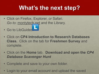 What’s the next step?
• Click on Firefox, Explorer, or Safari.
  Go to: montytech.net and the Library.
• Go to LibGuides:
• Click on CP4 Introduction to Research Databases
  Class. Click on the tab for Freshmen Survey and
  complete.
• Click on the Home tab. Download and open the CP4
  Database Scavenger Hunt
• Complete and save to your own folder.
• Login to your email account and upload the saved
 