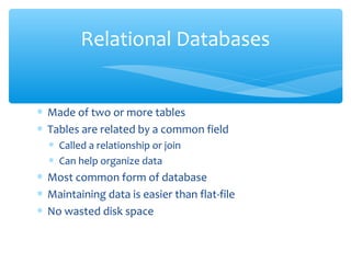 Relational Databases


∗ Made of two or more tables
∗ Tables are related by a common field
  ∗ Called a relationship or join
  ∗ Can help organize data
∗ Most common form of database
∗ Maintaining data is easier than flat-file
∗ No wasted disk space
 