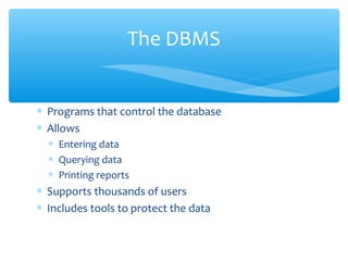 The DBMS


∗ Programs that control the database
∗ Allows
  ∗ Entering data
  ∗ Querying data
  ∗ Printing reports
∗ Supports thousands of users
∗ Includes tools to protect the data
 