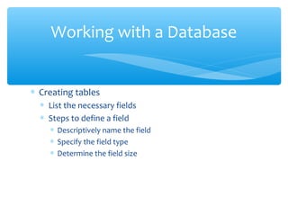 Working with a Database


∗ Creating tables
  ∗ List the necessary fields
  ∗ Steps to define a field
    ∗ Descriptively name the field
    ∗ Specify the field type
    ∗ Determine the field size
 