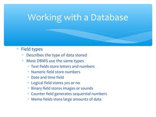 Working with a Database


∗ Field types
  ∗ Describes the type of data stored
  ∗ Most DBMS use the same types
    ∗ Text fields store letters and numbers
    ∗ Numeric field store numbers
    ∗ Date and time field
    ∗ Logical field stores yes or no
    ∗ Binary field stores images or sounds
    ∗ Counter field generates sequential numbers
    ∗ Memo fields store large amounts of data
 