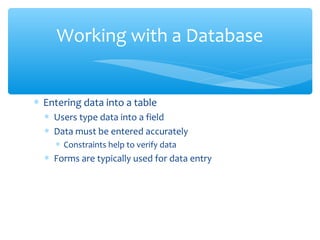 Working with a Database


∗ Entering data into a table
  ∗ Users type data into a field
  ∗ Data must be entered accurately
    ∗ Constraints help to verify data
  ∗ Forms are typically used for data entry
 