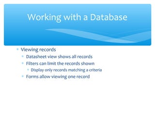 Working with a Database


∗ Viewing records
  ∗ Datasheet view shows all records
  ∗ Filters can limit the records shown
    ∗ Display only records matching a criteria
  ∗ Forms allow viewing one record
 