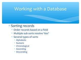Working with a Database


∗ Sorting records
 ∗ Order records based on a field
 ∗ Multiple sub sorts resolve ‘ties’
 ∗ Several types of sorts
   ∗   Alphabetic
   ∗   Numeric
   ∗   Chronological
   ∗   Ascending
   ∗   Descending
 