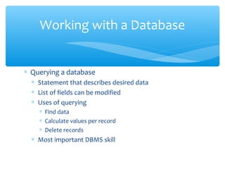 Working with a Database


∗ Querying a database
  ∗ Statement that describes desired data
  ∗ List of fields can be modified
  ∗ Uses of querying
    ∗ Find data
    ∗ Calculate values per record
    ∗ Delete records
  ∗ Most important DBMS skill
 