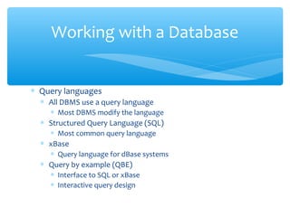 Working with a Database


∗ Query languages
  ∗ All DBMS use a query language
    ∗ Most DBMS modify the language
  ∗ Structured Query Language (SQL)
    ∗ Most common query language
  ∗ xBase
    ∗ Query language for dBase systems
  ∗ Query by example (QBE)
    ∗ Interface to SQL or xBase
    ∗ Interactive query design
 