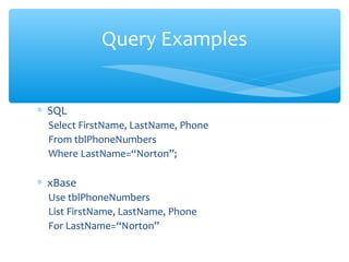 Query Examples


∗ SQL
  Select FirstName, LastName, Phone
  From tblPhoneNumbers
  Where LastName=“Norton”;

∗ xBase
  Use tblPhoneNumbers
  List FirstName, LastName, Phone
  For LastName=“Norton”
 