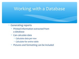 Working with a Database


∗ Generating reports
  ∗ Printed information extracted from
    a database
  ∗ Can calculate data
    ∗ Calculate data per row
    ∗ Calculate for entire table
  ∗ Pictures and formatting can be included
 