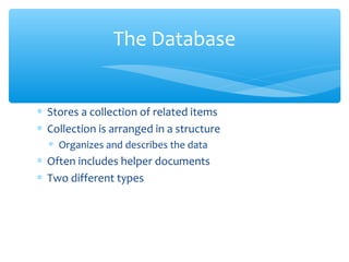 The Database


∗ Stores a collection of related items
∗ Collection is arranged in a structure
  ∗ Organizes and describes the data
∗ Often includes helper documents
∗ Two different types
 