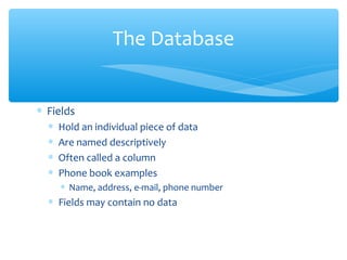 The Database


∗ Fields
  ∗   Hold an individual piece of data
  ∗   Are named descriptively
  ∗   Often called a column
  ∗   Phone book examples
      ∗ Name, address, e-mail, phone number
  ∗ Fields may contain no data
 