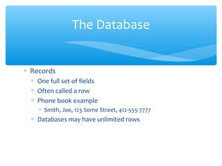 The Database


∗ Records
  ∗ One full set of fields
  ∗ Often called a row
  ∗ Phone book example
    ∗ Smith, Joe, 123 Some Street, 412-555-7777
  ∗ Databases may have unlimited rows
 
