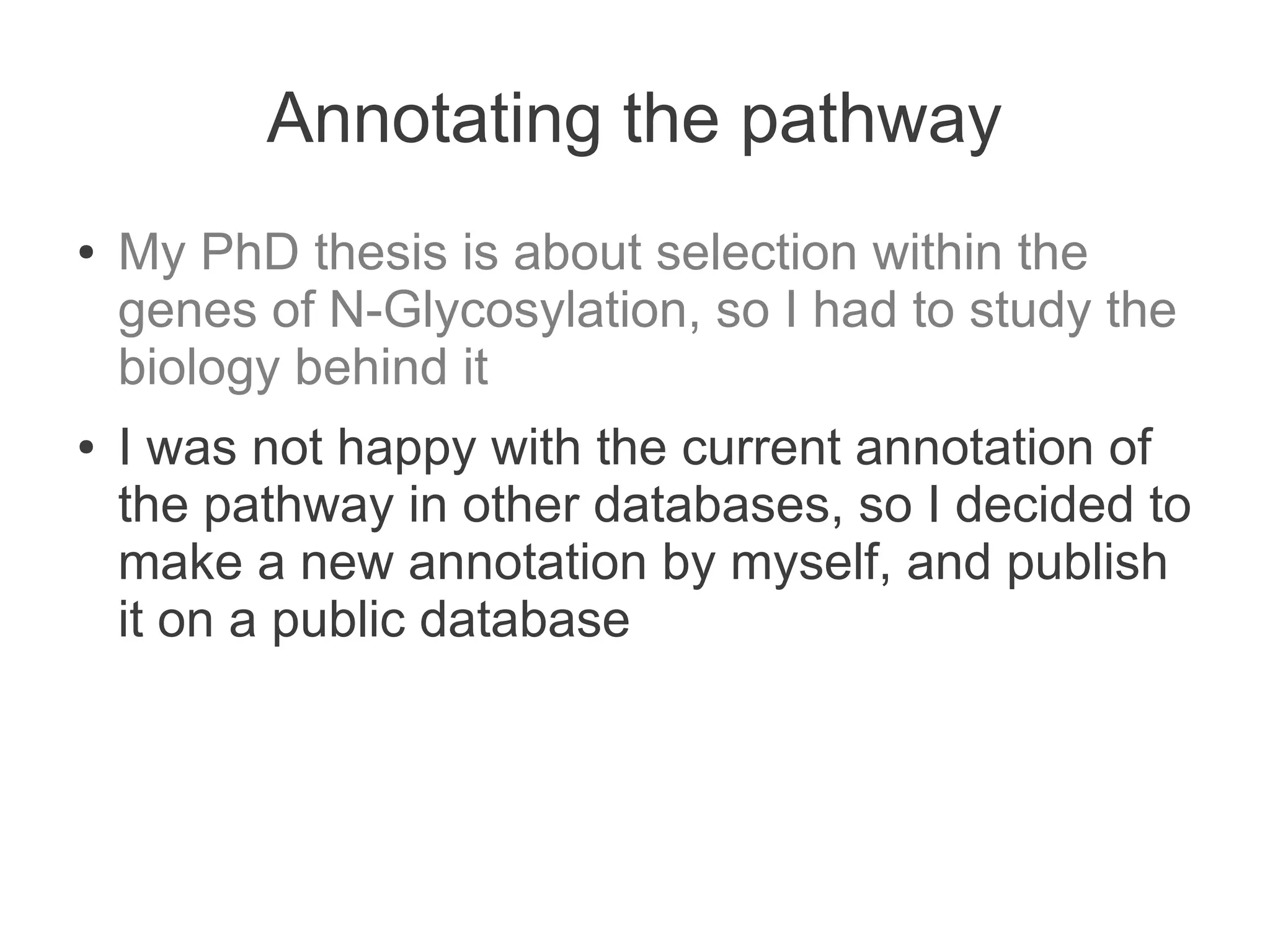 Annotating the pathway
●   My PhD thesis is about selection within the
    genes of N-Glycosylation, so I had to study the
    biology behind it
●   I was not happy with the current annotation of
    the pathway in other databases, so I decided to
    make a new annotation by myself, and publish
    it on a public database
 