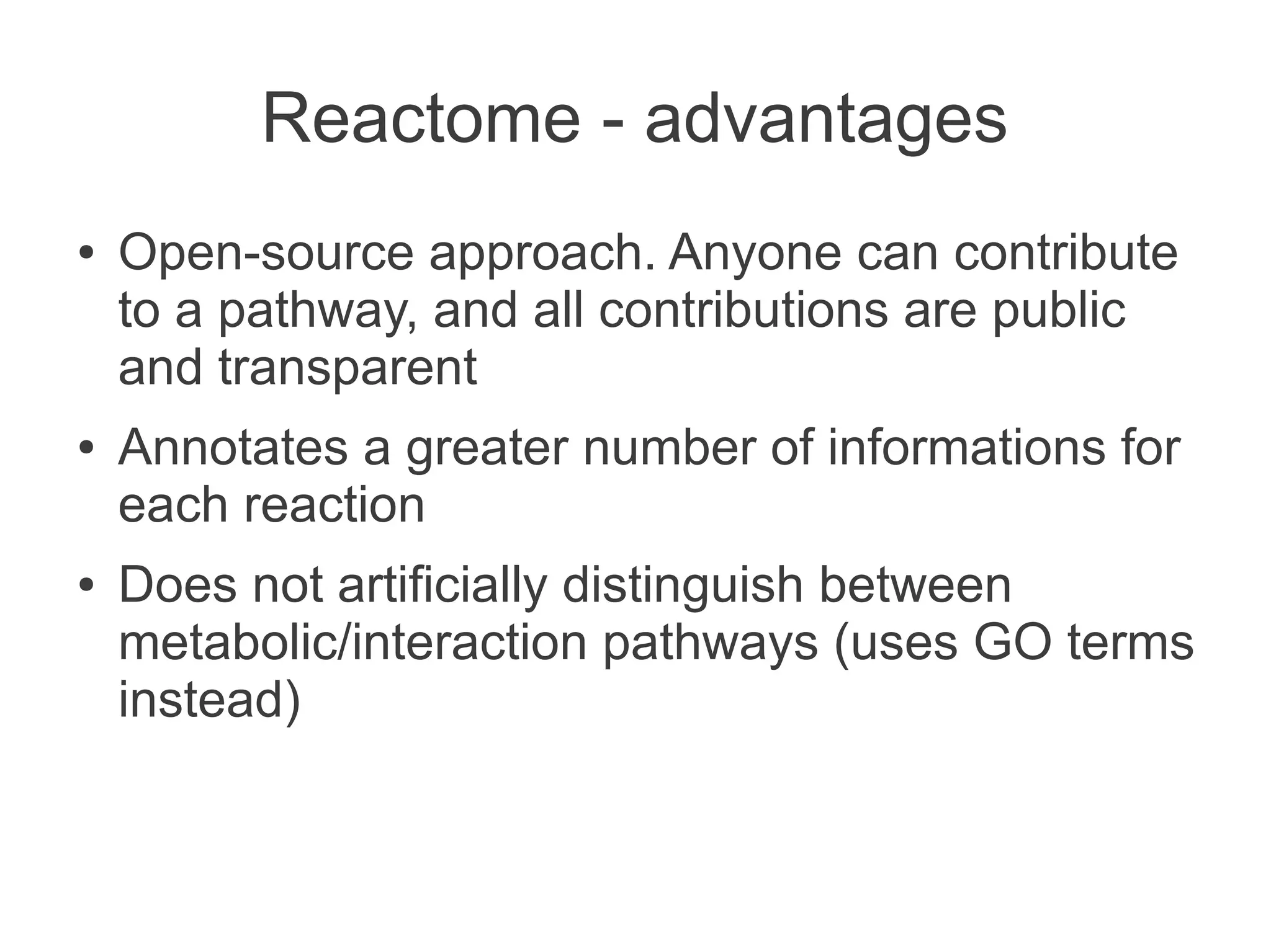 Reactome - advantages
●   Open-source approach. Anyone can contribute
    to a pathway, and all contributions are public
    and transparent
●   Annotates a greater number of informations for
    each reaction
●   Does not artificially distinguish between
    metabolic/interaction pathways (uses GO terms
    instead)
 