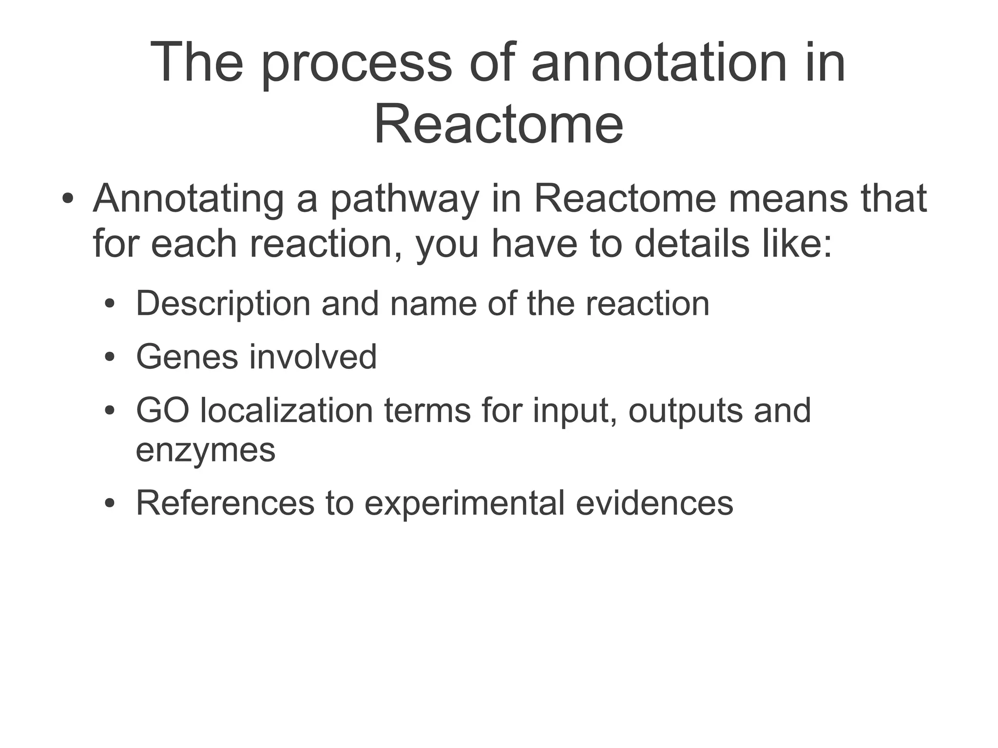 The process of annotation in
                Reactome
●   Annotating a pathway in Reactome means that
    for each reaction, you have to details like:
    ●   Description and name of the reaction
    ●   Genes involved
    ●   GO localization terms for input, outputs and
        enzymes
    ●   References to experimental evidences
 