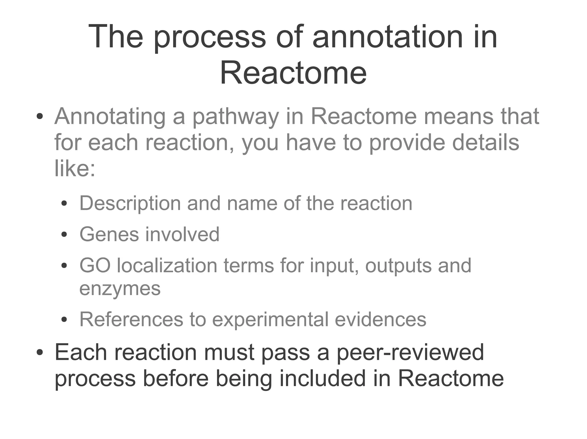 The process of annotation in
                Reactome
●   Annotating a pathway in Reactome means that
    for each reaction, you have to provide details
    like:
    ●   Description and name of the reaction
    ●   Genes involved
    ●   GO localization terms for input, outputs and
        enzymes
    ●   References to experimental evidences
●   Each reaction must pass a peer-reviewed
    process before being included in Reactome
 