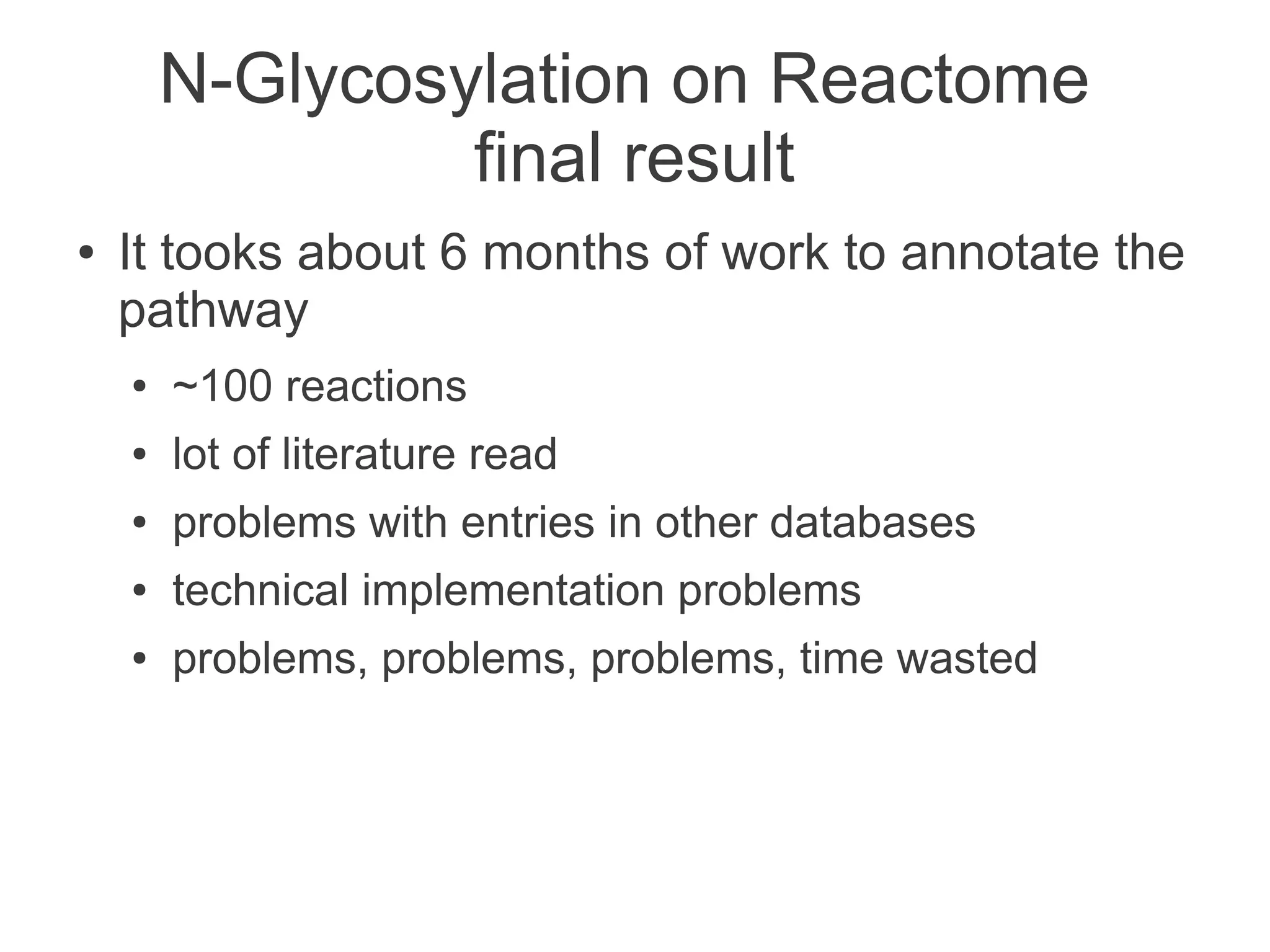 N-Glycosylation on Reactome
                 final result
●   It tooks about 6 months of work to annotate the
    pathway
    ●   ~100 reactions
    ●   lot of literature read
    ●   problems with entries in other databases
    ●   technical implementation problems
    ●   problems, problems, problems, time wasted
 
