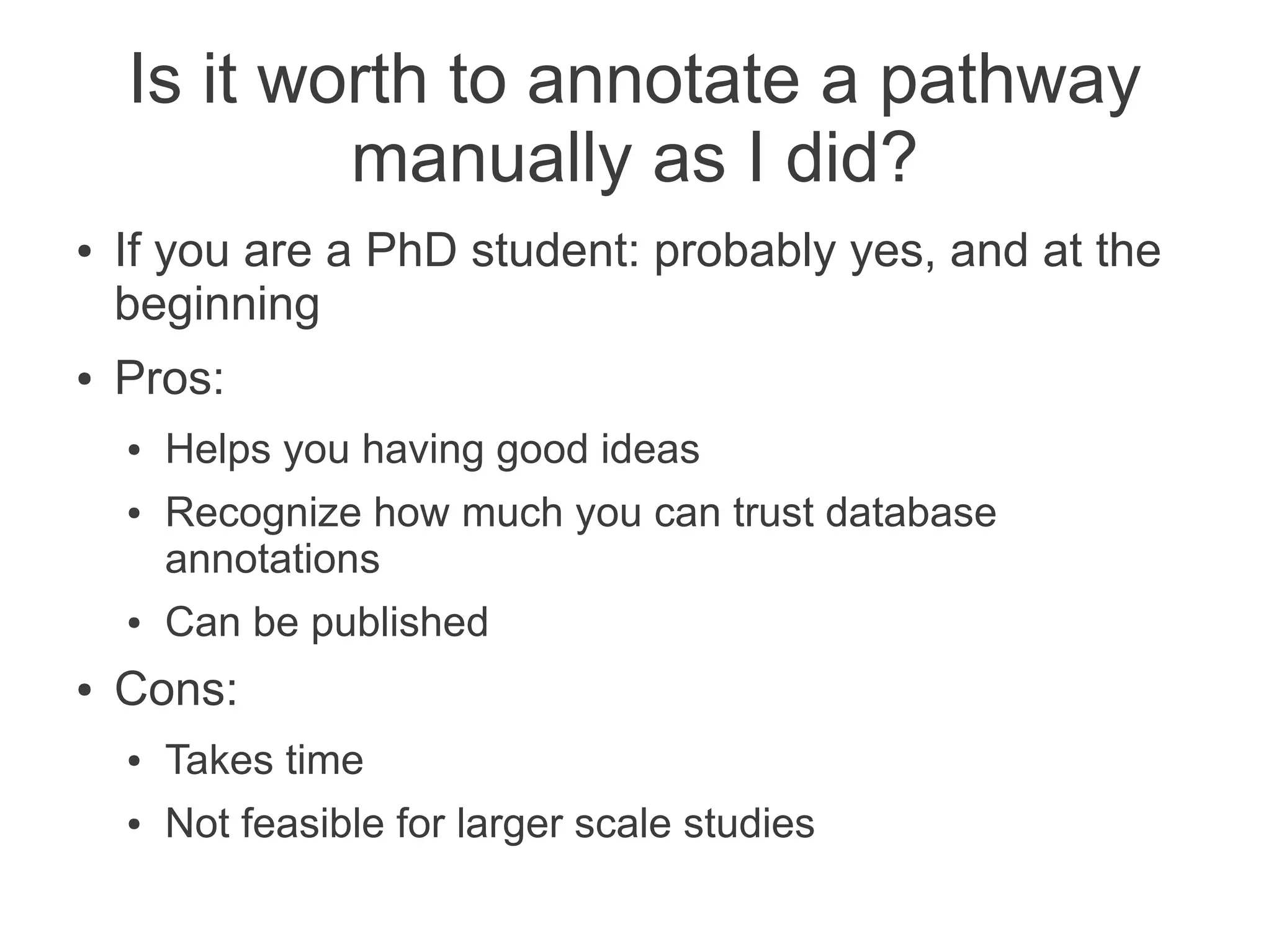 Is it worth to annotate a pathway
            manually as I did?
●   If you are a PhD student: probably yes, and at the
    beginning
●   Pros:
    ●   Helps you having good ideas
    ●   Recognize how much you can trust database
        annotations
    ●   Can be published
●   Cons:
    ●   Takes time
    ●   Not feasible for larger scale studies
 