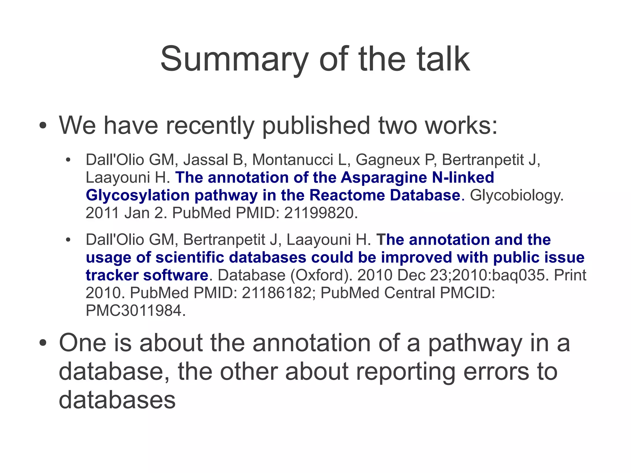 Summary of the talk
●   We have recently published two works:
    ●   Dall'Olio GM, Jassal B, Montanucci L, Gagneux P, Bertranpetit J,
        Laayouni H. The annotation of the Asparagine N-linked
        Glycosylation pathway in the Reactome Database. Glycobiology.
        2011 Jan 2. PubMed PMID: 21199820.
    ●   Dall'Olio GM, Bertranpetit J, Laayouni H. The annotation and the
        usage of scientific databases could be improved with public issue
        tracker software. Database (Oxford). 2010 Dec 23;2010:baq035. Print
        2010. PubMed PMID: 21186182; PubMed Central PMCID:
        PMC3011984.
●   One is about the annotation of a pathway in a
    database, the other about reporting errors to
    databases
 