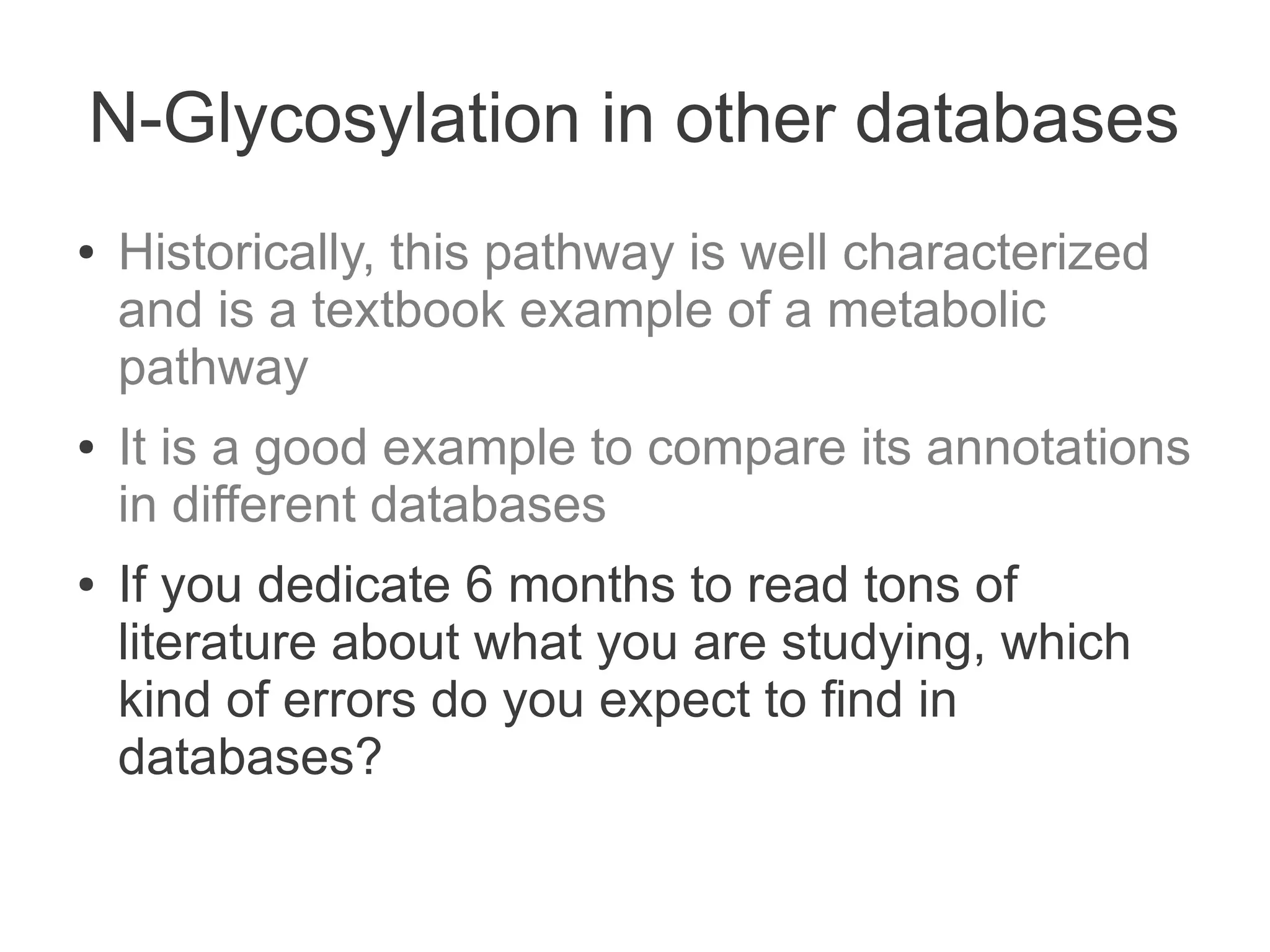 N-Glycosylation in other databases
●   Historically, this pathway is well characterized
    and is a textbook example of a metabolic
    pathway
●   It is a good example to compare its annotations
    in different databases
●   If you dedicate 6 months to read tons of
    literature about what you are studying, which
    kind of errors do you expect to find in
    databases?
 