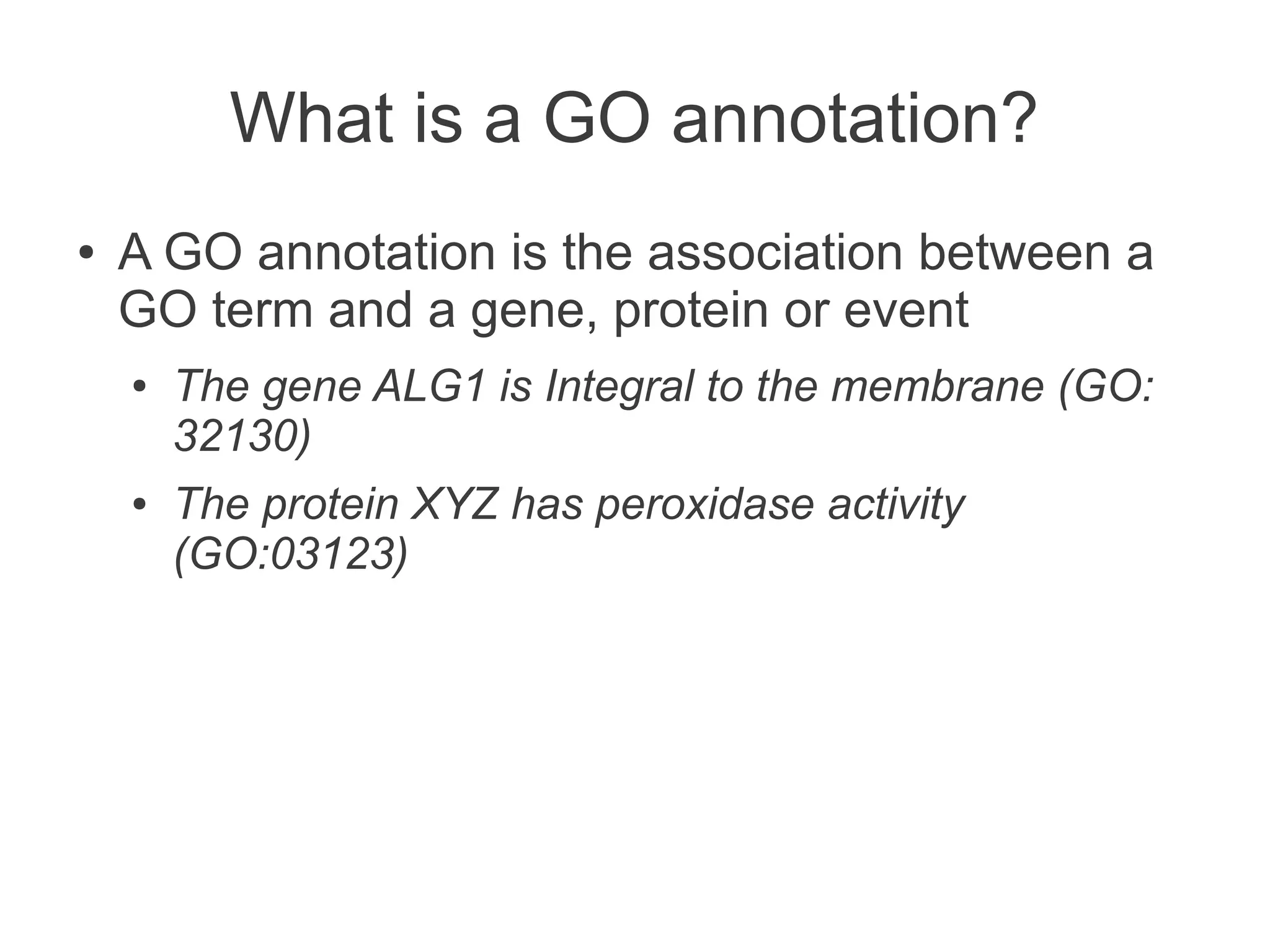 What is a GO annotation?
●   A GO annotation is the association between a
    GO term and a gene, protein or event
    ●   The gene ALG1 is Integral to the membrane (GO:
        32130)
    ●   The protein XYZ has peroxidase activity
        (GO:03123)
 