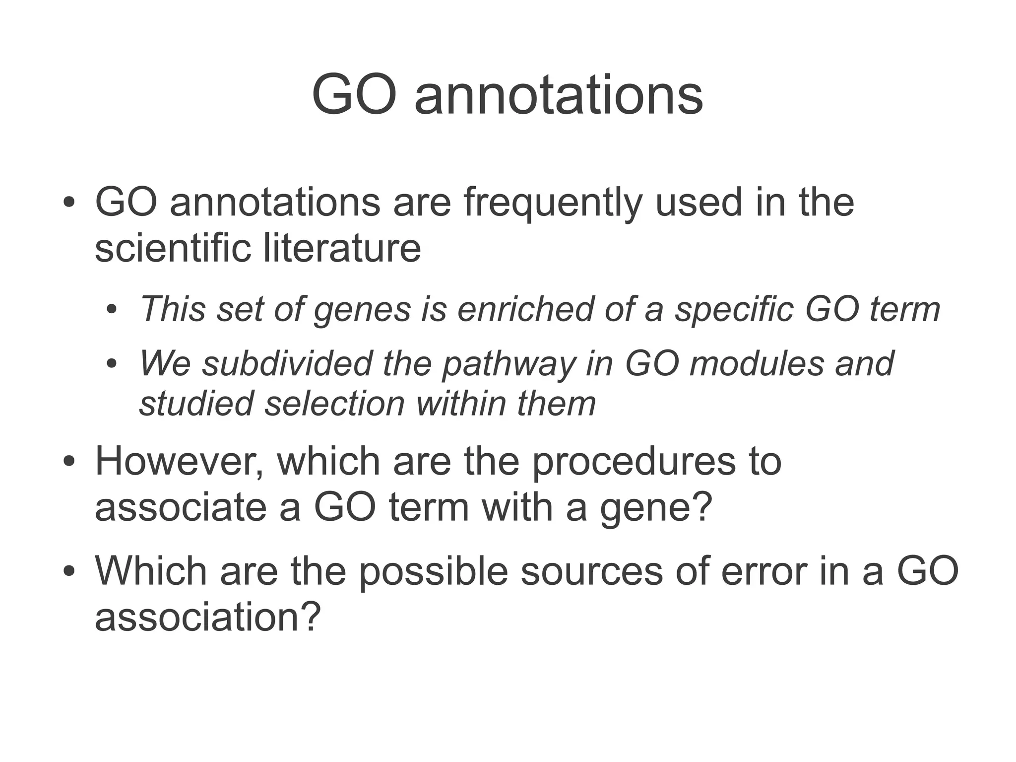 GO annotations
●   GO annotations are frequently used in the
    scientific literature
    ●   This set of genes is enriched of a specific GO term
    ●   We subdivided the pathway in GO modules and
        studied selection within them
●   However, which are the procedures to
    associate a GO term with a gene?
●   Which are the possible sources of error in a GO
    association?
 
