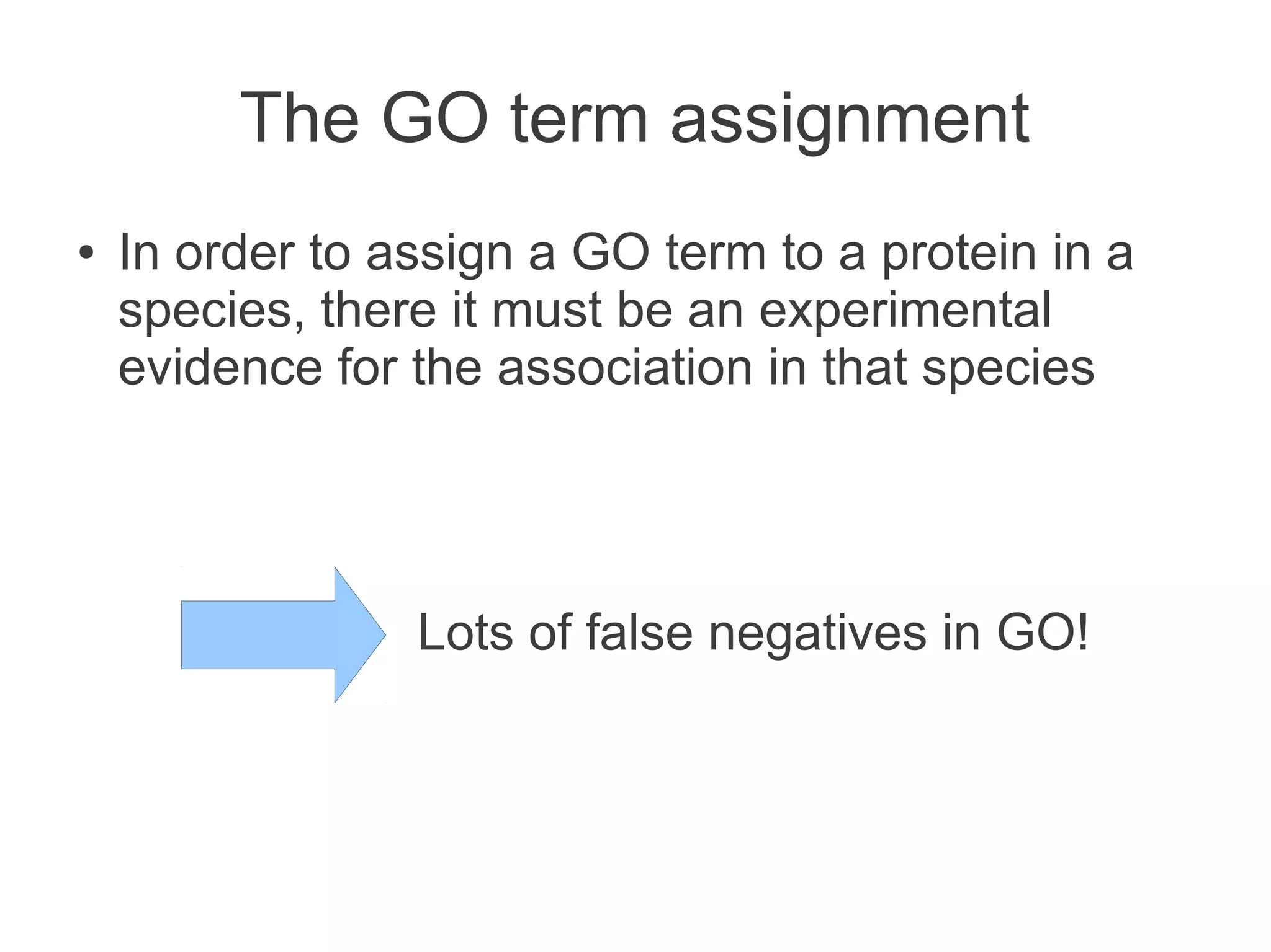 The GO term assignment
●   In order to assign a GO term to a protein in a
    species, there it must be an experimental
    evidence for the association in that species




                 Lots of false negatives in GO!
 