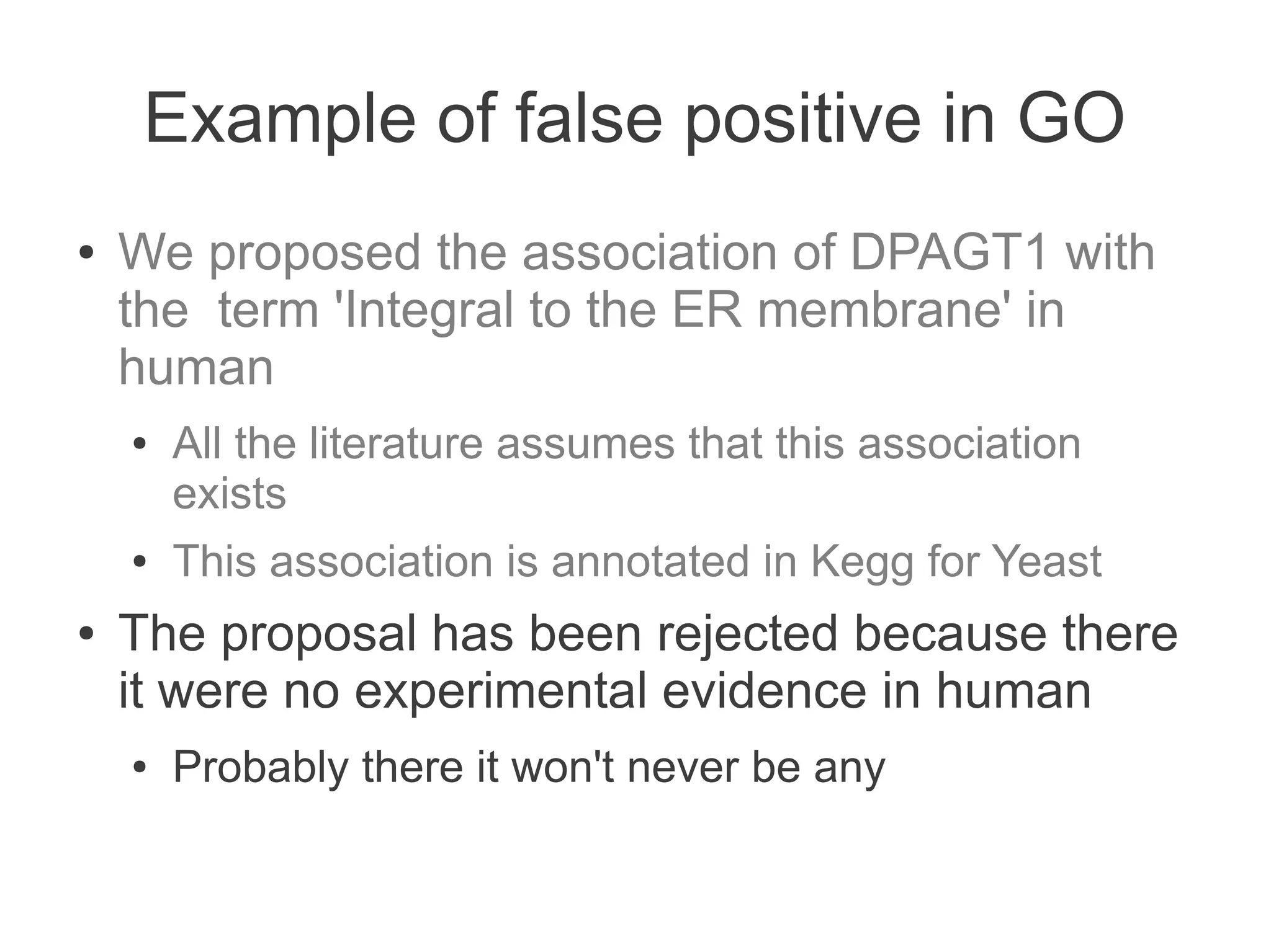 Example of false positive in GO
●   We proposed the association of DPAGT1 with
    the term 'Integral to the ER membrane' in
    human
    ●   All the literature assumes that this association
        exists
    ●   This association is annotated in Kegg for Yeast
●   The proposal has been rejected because there
    it were no experimental evidence in human
    ●   Probably there it won't never be any
 