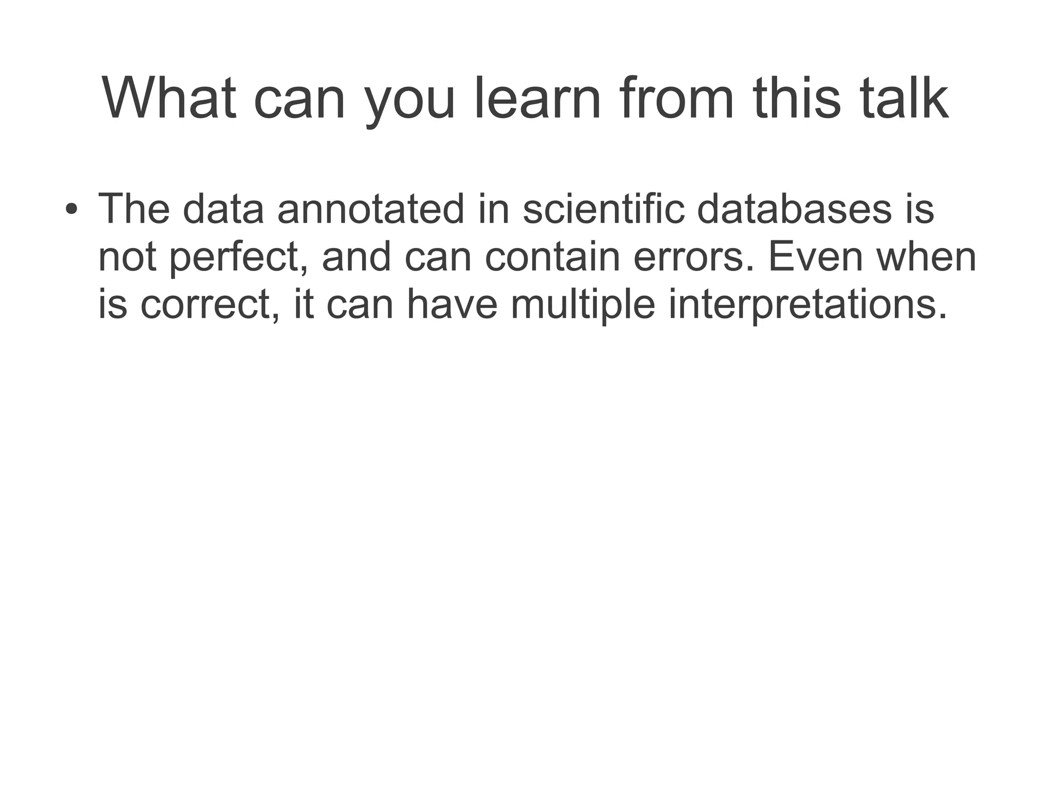 What can you learn from this talk
●   The data annotated in scientific databases is
    not perfect, and can contain errors. Even when
    is correct, it can have multiple interpretations.
 