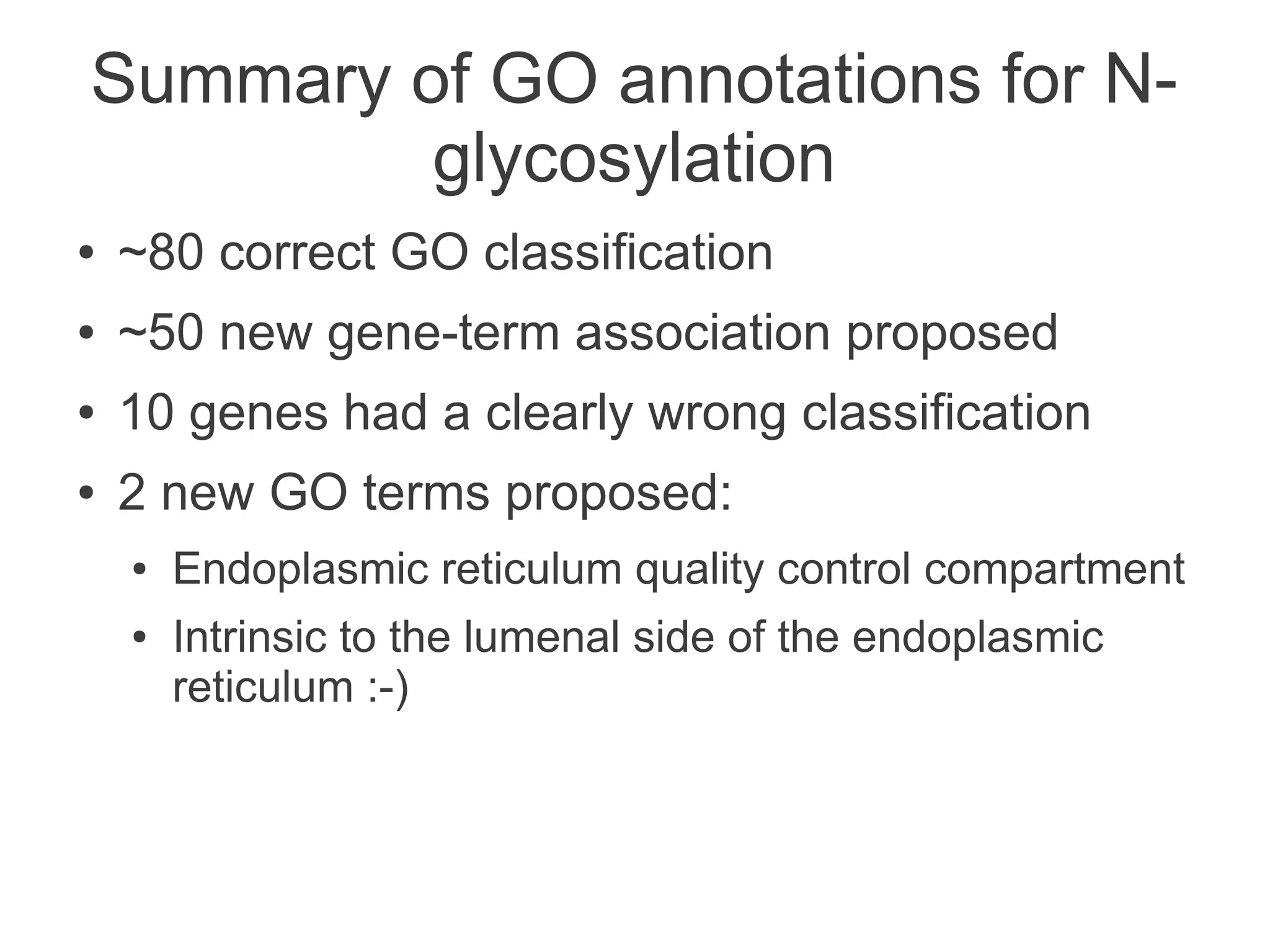 Summary of GO annotations for N-
         glycosylation
●   ~80 correct GO classification
●   ~50 new gene-term association proposed
●   10 genes had a clearly wrong classification
●   2 new GO terms proposed:
    ●   Endoplasmic reticulum quality control compartment
    ●   Intrinsic to the lumenal side of the endoplasmic
        reticulum :-)
 