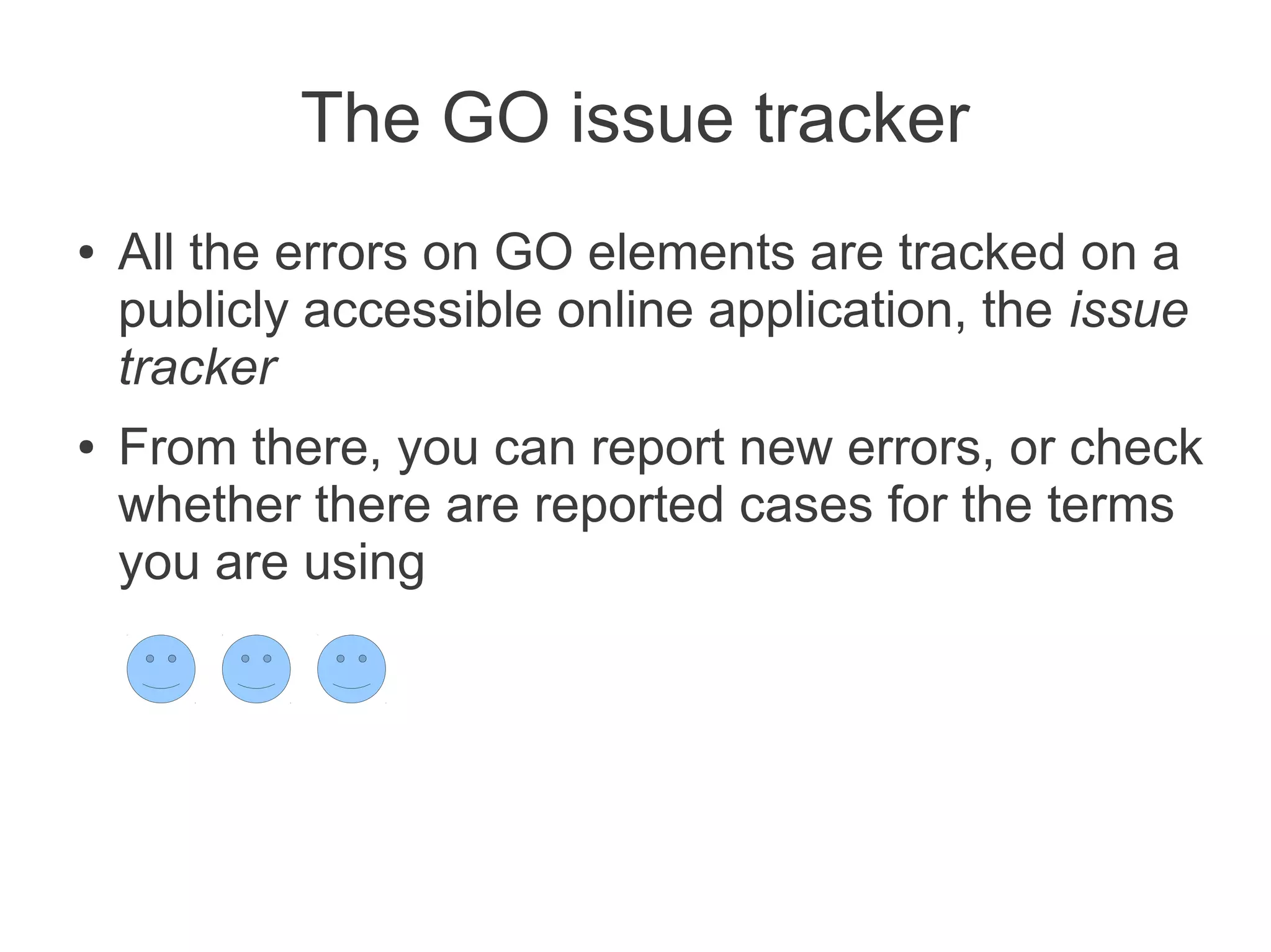 The GO issue tracker
●   All the errors on GO elements are tracked on a
    publicly accessible online application, the issue
    tracker
●   From there, you can report new errors, or check
    whether there are reported cases for the terms
    you are using
 