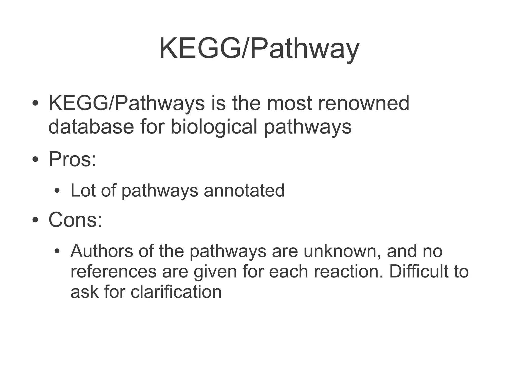KEGG/Pathway
●   KEGG/Pathways is the most renowned
    database for biological pathways
●   Pros:
    ●   Lot of pathways annotated
●   Cons:
    ●   Authors of the pathways are unknown, and no
        references are given for each reaction. Difficult to
        ask for clarification
 