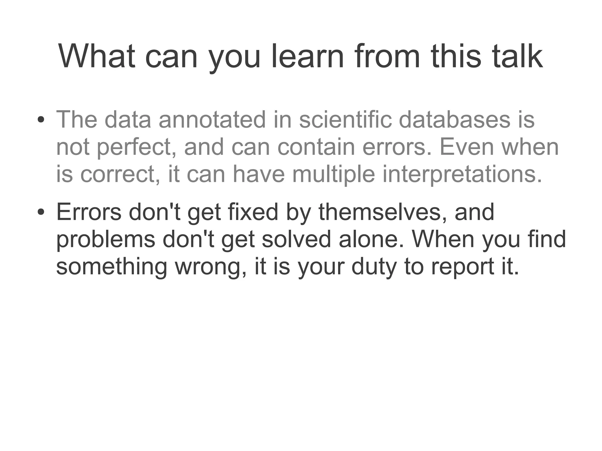 What can you learn from this talk
●   The data annotated in scientific databases is
    not perfect, and can contain errors. Even when
    is correct, it can have multiple interpretations.
●   Errors don't get fixed by themselves, and
    problems don't get solved alone. When you find
    something wrong, it is your duty to report it.
 