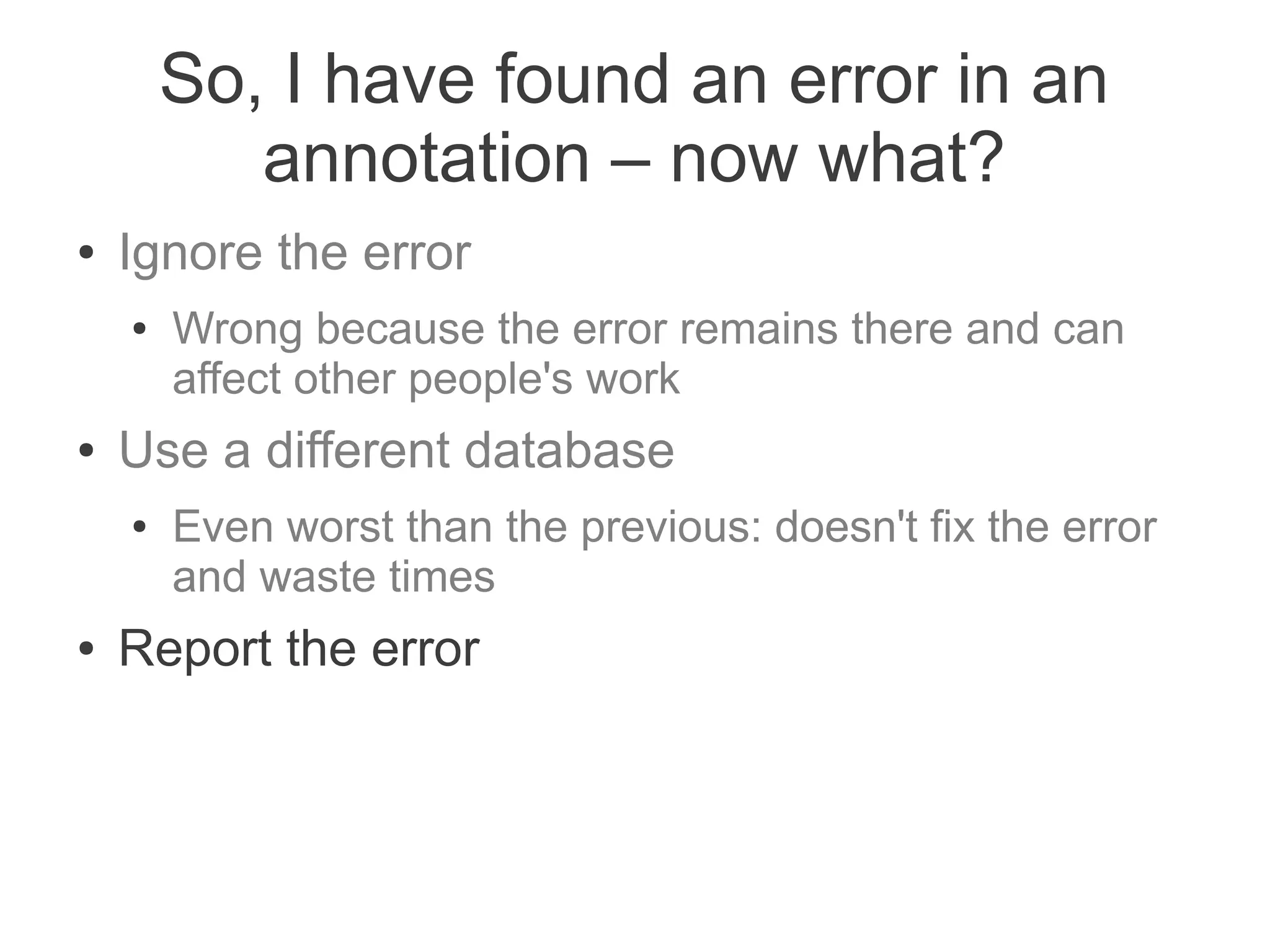So, I have found an error in an
           annotation – now what?
●   Ignore the error
    ●   Wrong because the error remains there and can
        affect other people's work
●   Use a different database
    ●   Even worst than the previous: doesn't fix the error
        and waste times
●   Report the error
 
