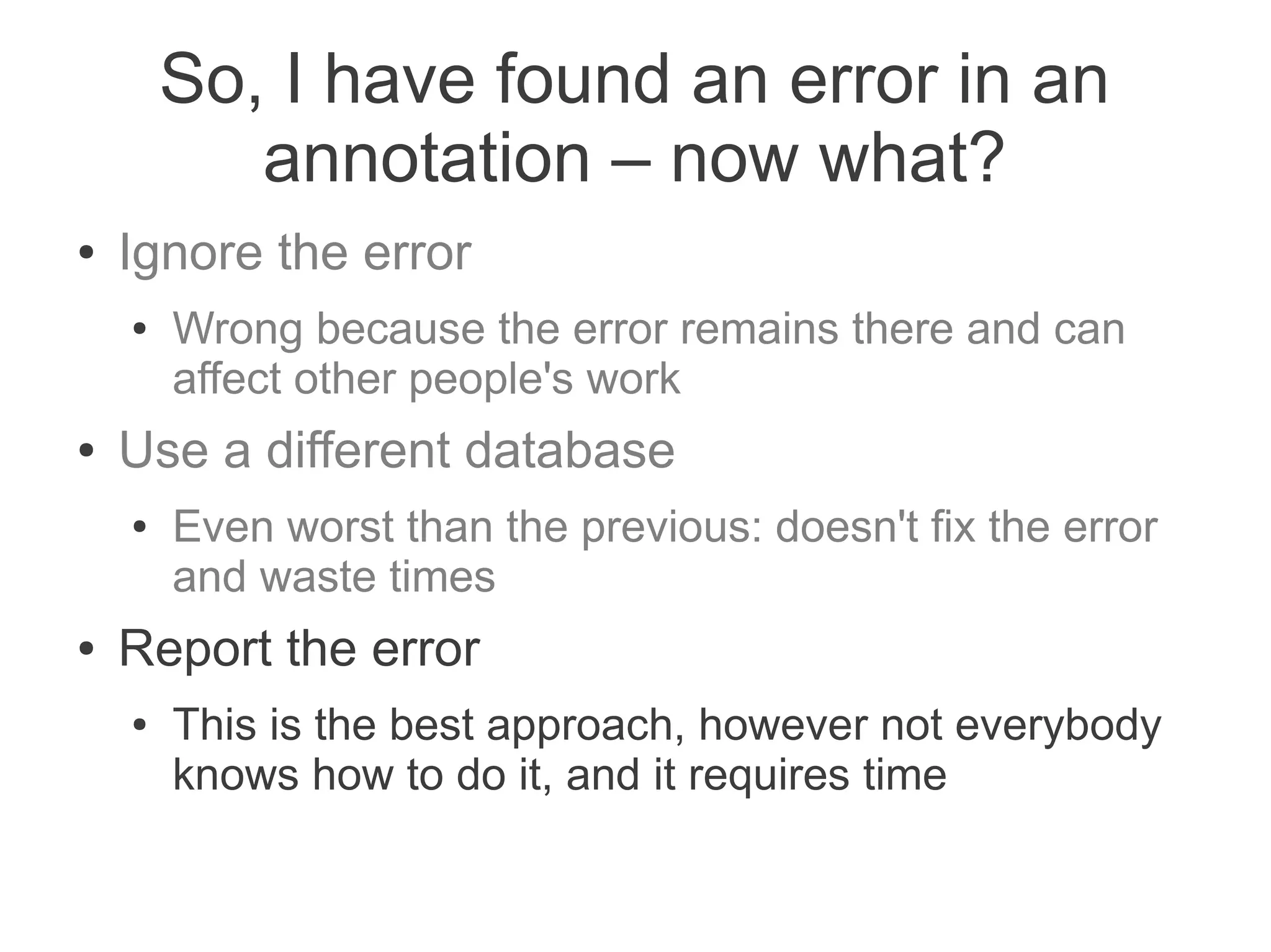 So, I have found an error in an
           annotation – now what?
●   Ignore the error
    ●   Wrong because the error remains there and can
        affect other people's work
●   Use a different database
    ●   Even worst than the previous: doesn't fix the error
        and waste times
●   Report the error
    ●   This is the best approach, however not everybody
        knows how to do it, and it requires time
 
